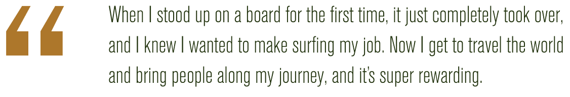 "When I stood up on a board for the first time, it just completely took over, and I knew I wanted to make surfing my job. Now I get to travel the world and bring people along my journey; and it's super rewarding."