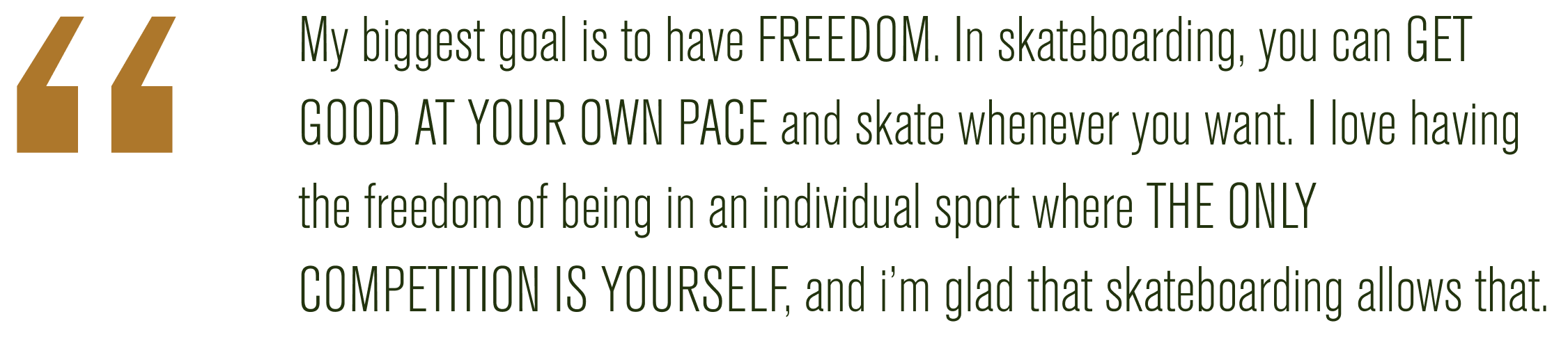 My biggest goal is to have FREEDOM. In skateboarding, you can GET GOOD AT YOUR OWN PACE and skate whenever you want. I love having the freedom of being in an individual sport where THE ONLY COMPETITION IS YOURSELF, and I'm glad that skateboarding allows that.